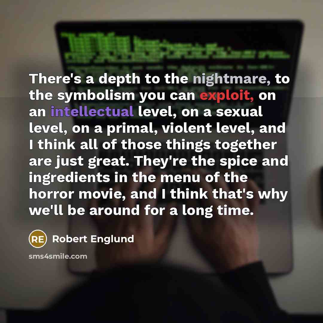 “There's a depth to the nightmare, to the symbolism you can exploit, on an intellectual level, on a sexual level, on a primal, violent level, and I think all of those things together are just great. They're the spice and ingredients in the menu of the horror movie, and I think that's why we'll be…” quote by Robert Englund