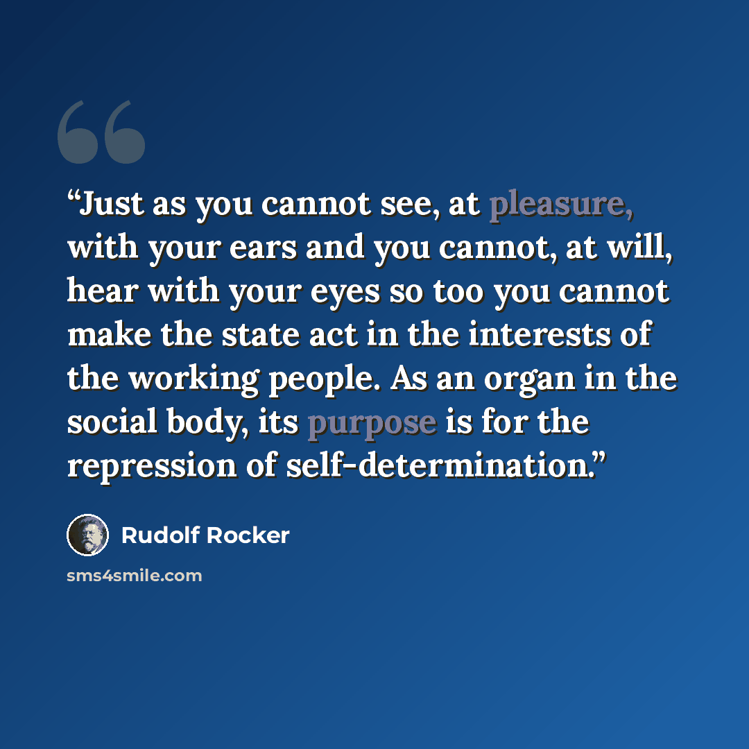 “Just as you cannot see, at pleasure, with your ears and you cannot, at will, hear with your eyes so too you cannot make the state act in the interests of the working people. As an organ in the social body, its purpose is for the repression of self-determination.” quote by Rudolf Rocker