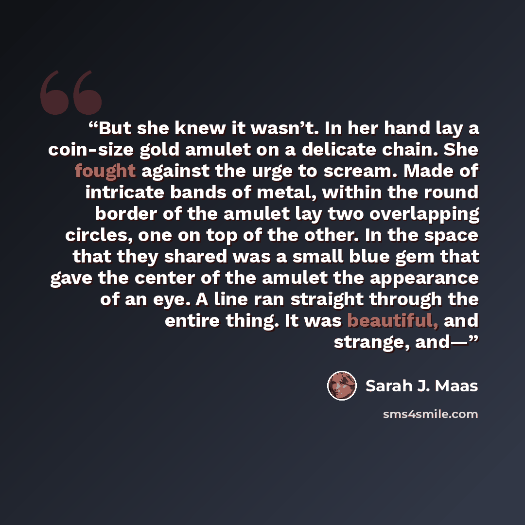 “But she knew it wasn’t. In her hand lay a coin-size gold amulet on a delicate chain. She fought against the urge to scream. Made of intricate bands of metal, within the round border of the amulet lay two overlapping circles, one on top of the other. In the space that they shared was a small blue…” quote by Sarah J. Maas