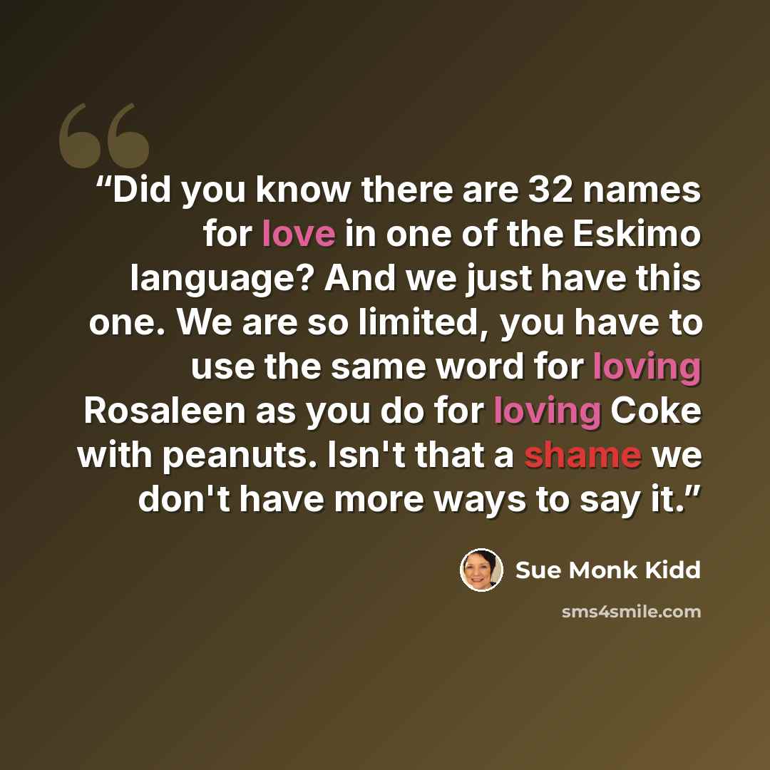 “Did you know there are 32 names for love in one of the Eskimo language? And we just have this one. We are so limited, you have to use the same word for loving Rosaleen as you do for loving Coke with peanuts. Isn't that a shame we don't have more ways to say it.” quote by Sue Monk Kidd