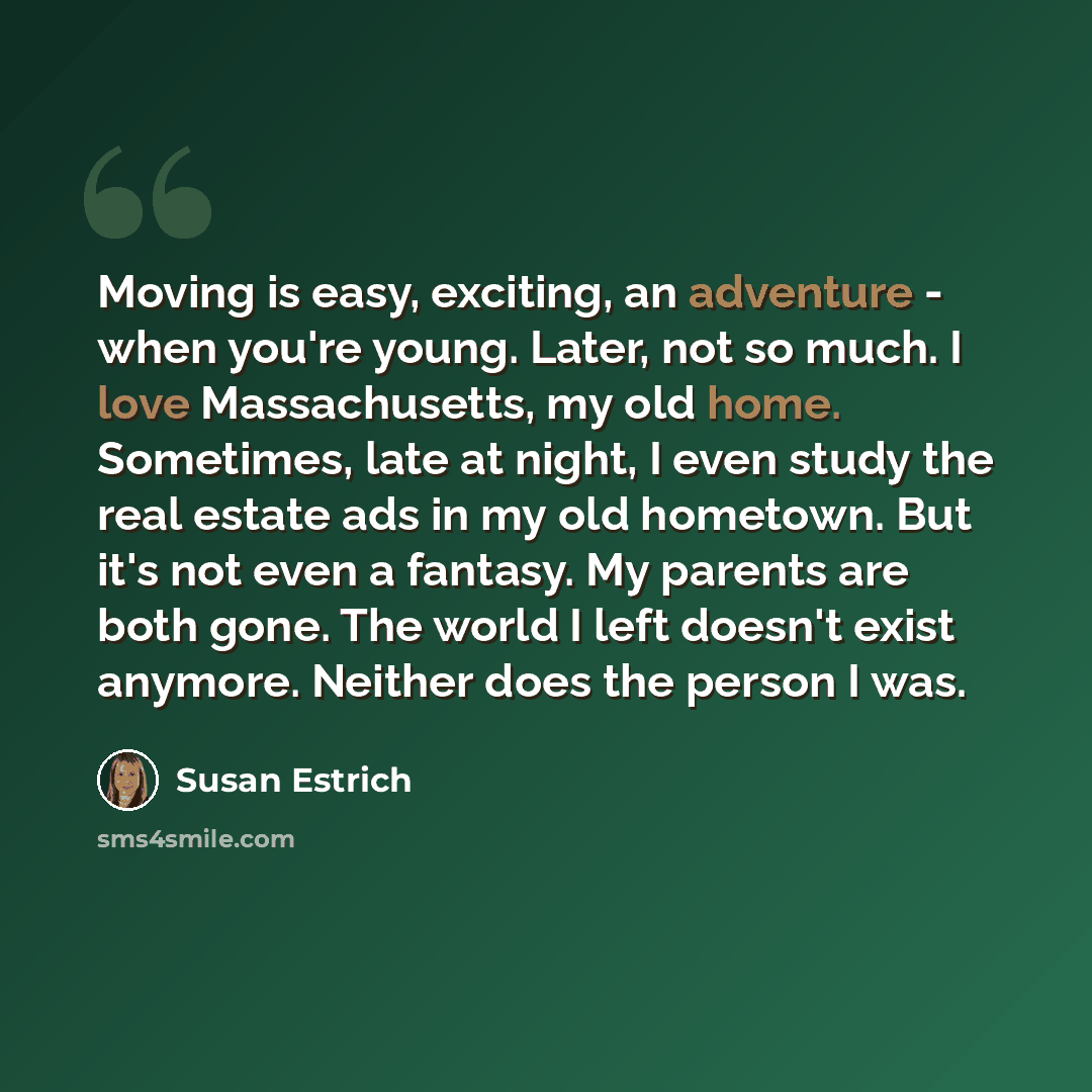 “Moving is easy, exciting, an adventure - when you're young. Later, not so much. I love Massachusetts, my old home. Sometimes, late at night, I even study the real estate ads in my old hometown. But it's not even a fantasy. My parents are both gone. The world I left doesn't exist anymore. Neither…” quote by Susan Estrich