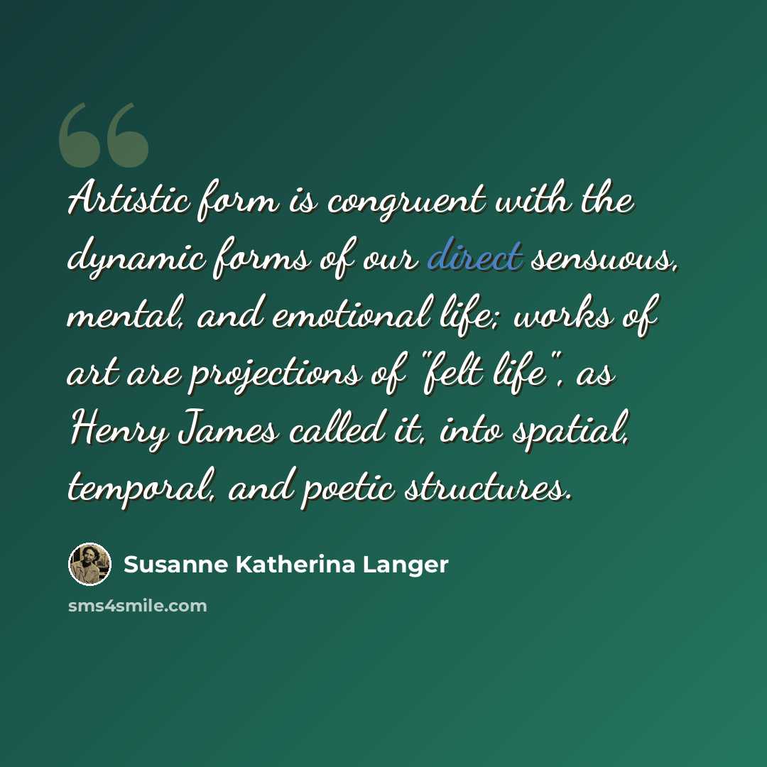 “Artistic form is congruent with the dynamic forms of our direct sensuous, mental, and emotional life; works of art are projections of "felt life", as Henry James called it, into spatial, temporal, and poetic structures.” quote by Susanne Katherina Langer