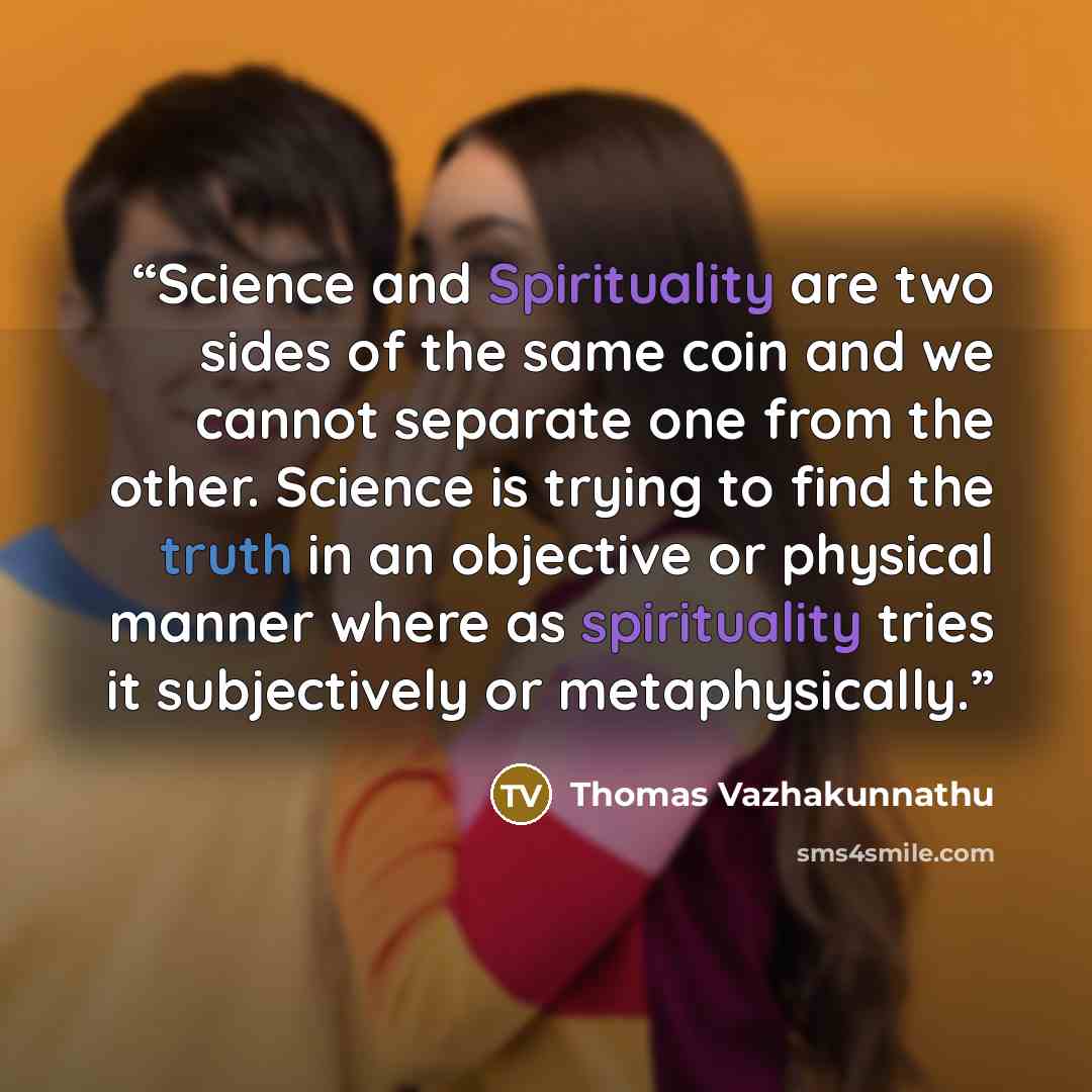 “Science and Spirituality are two sides of the same coin and we cannot separate one from the other. Science is trying to find the truth in an objective or physical manner where as spirituality tries it subjectively or metaphysically.” quote by Thomas Vazhakunnathu
