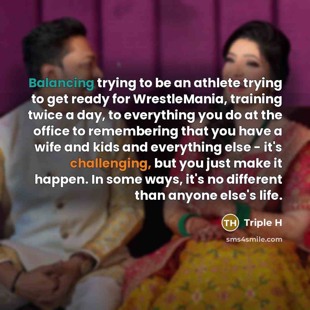 “Balancing trying to be an athlete trying to get ready for WrestleMania, training twice a day, to everything you do at the office to remembering that you have a wife and kids and everything else - it's challenging, but you just make it happen. In some ways, it's no different than anyone else's life.” quote by Triple H