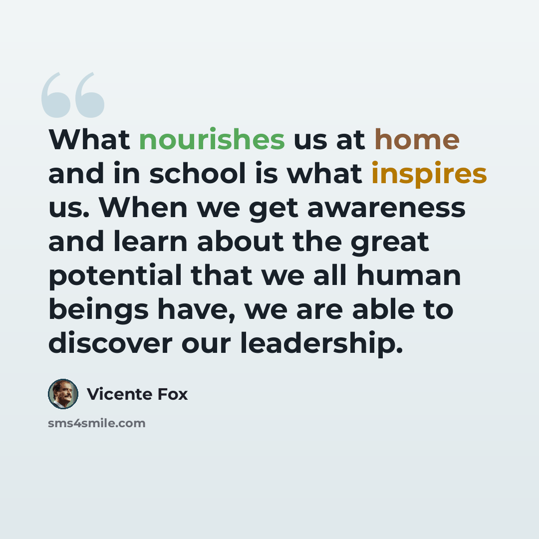 “What nourishes us at home and in school is what inspires us. When we get awareness and learn about the great potential that we all human beings have, we are able to discover our leadership.” quote by Vicente Fox
