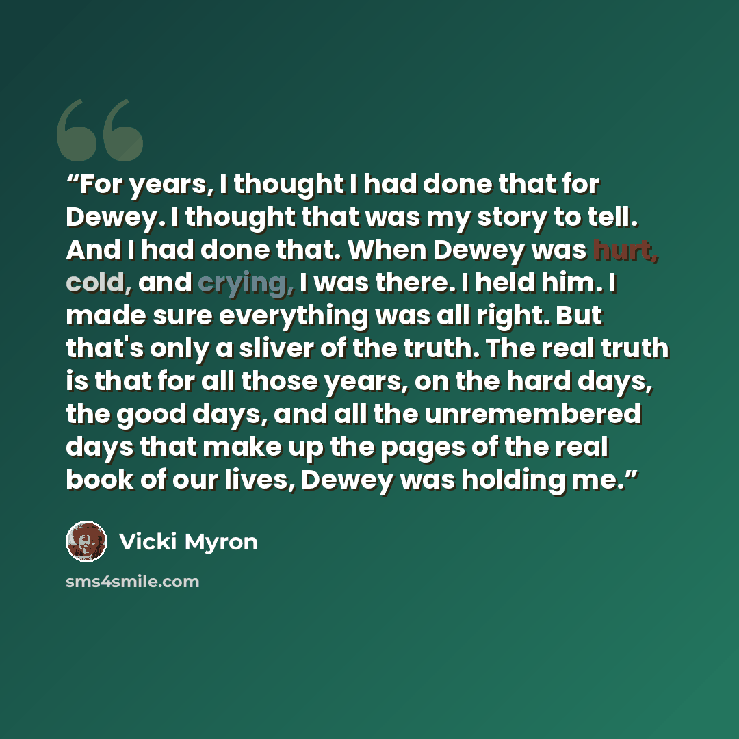“For years, I thought I had done that for Dewey. I thought that was my story to tell. And I had done that. When Dewey was hurt, cold, and crying, I was there. I held him. I made sure everything was all right. But that's only a sliver of the truth. The real truth is that for all those years, on the…” quote by Vicki Myron