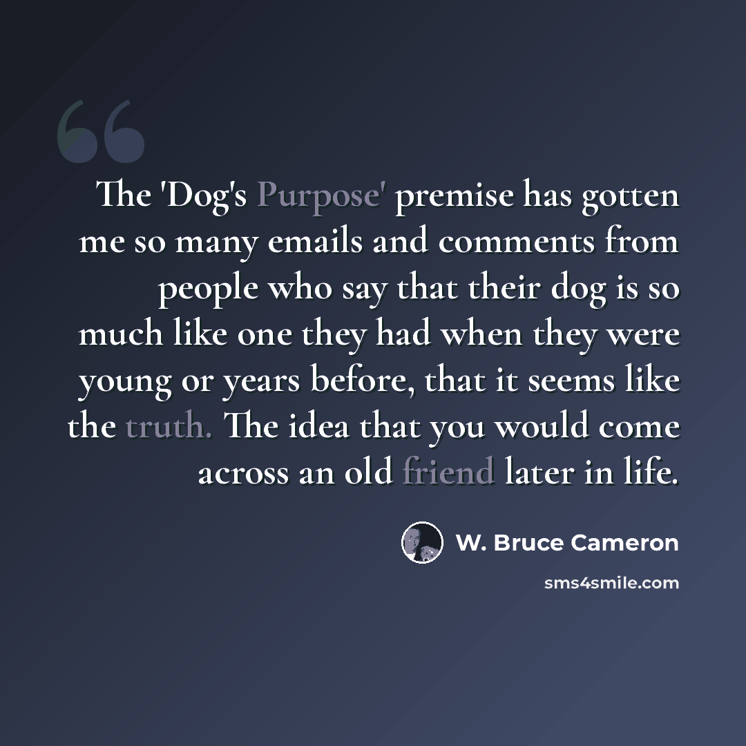 “The 'Dog's Purpose' premise has gotten me so many emails and comments from people who say that their dog is so much like one they had when they were young or years before, that it seems like the truth. The idea that you would come across an old friend later in life.” quote by W. Bruce Cameron