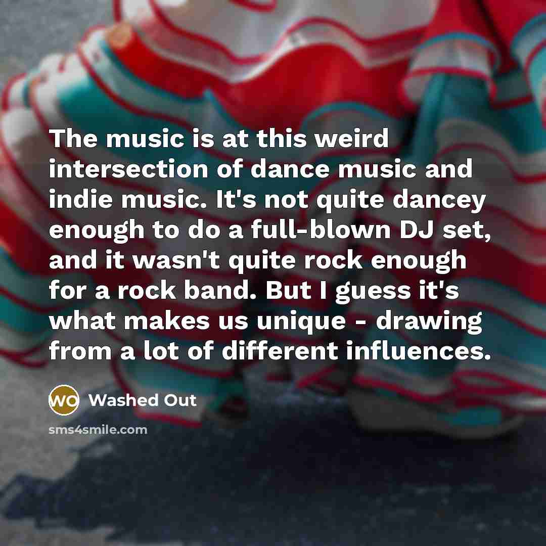 “The music is at this weird intersection of dance music and indie music. It's not quite dancey enough to do a full-blown DJ set, and it wasn't quite rock enough for a rock band. But I guess it's what makes us unique - drawing from a lot of different influences.” quote by Washed Out