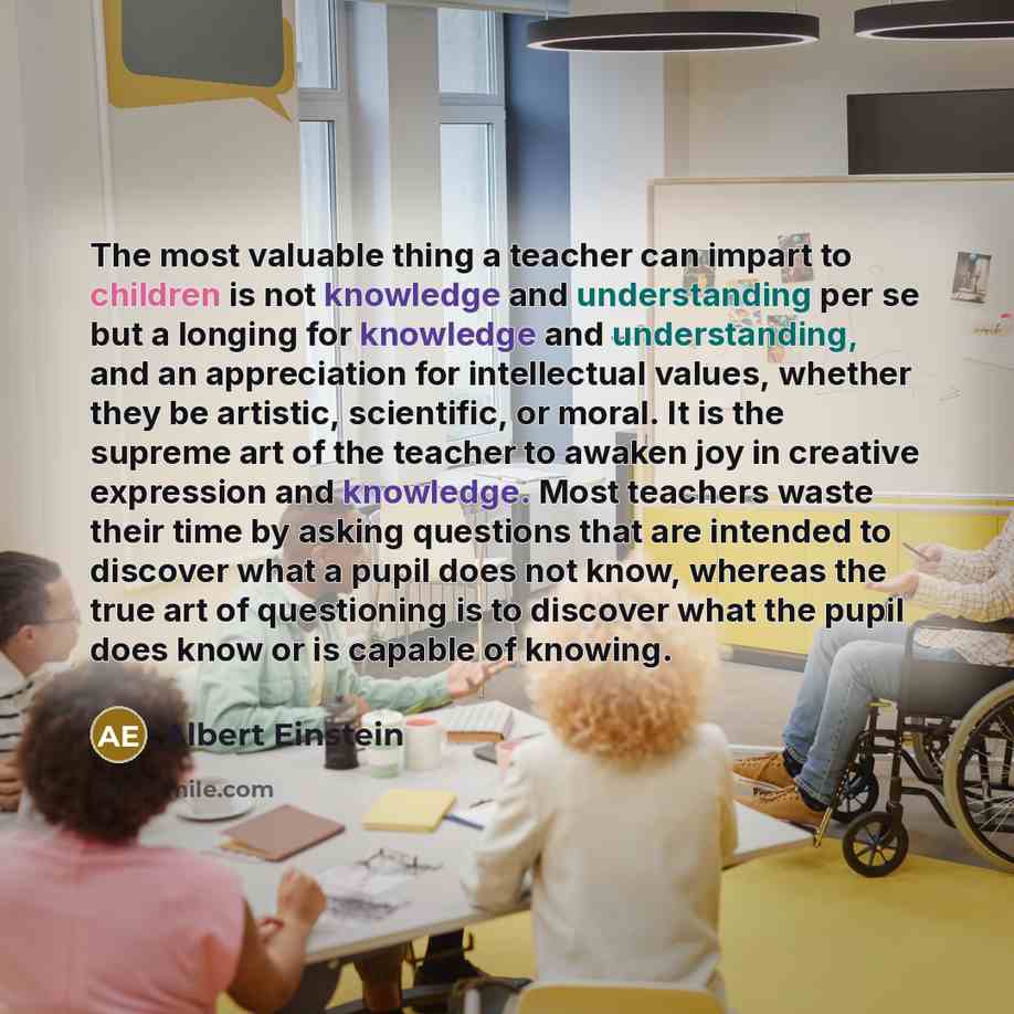 “The most valuable thing a teacher can impart to children is not knowledge and understanding per se but a longing for knowledge and understanding, and an appreciation for intellectual values, whether they be artistic, scientific, or moral. It is the supreme art of the teacher to awaken joy in…” quote by Albert Einstein