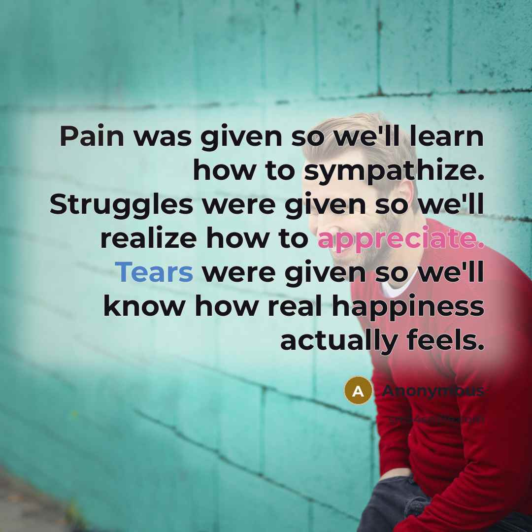 “Pain was given so we'll learn how to sympathize. Struggles were given so we'll realize how to appreciate. Tears were given so we'll know how real happiness actually feels.” quote by Anonymous