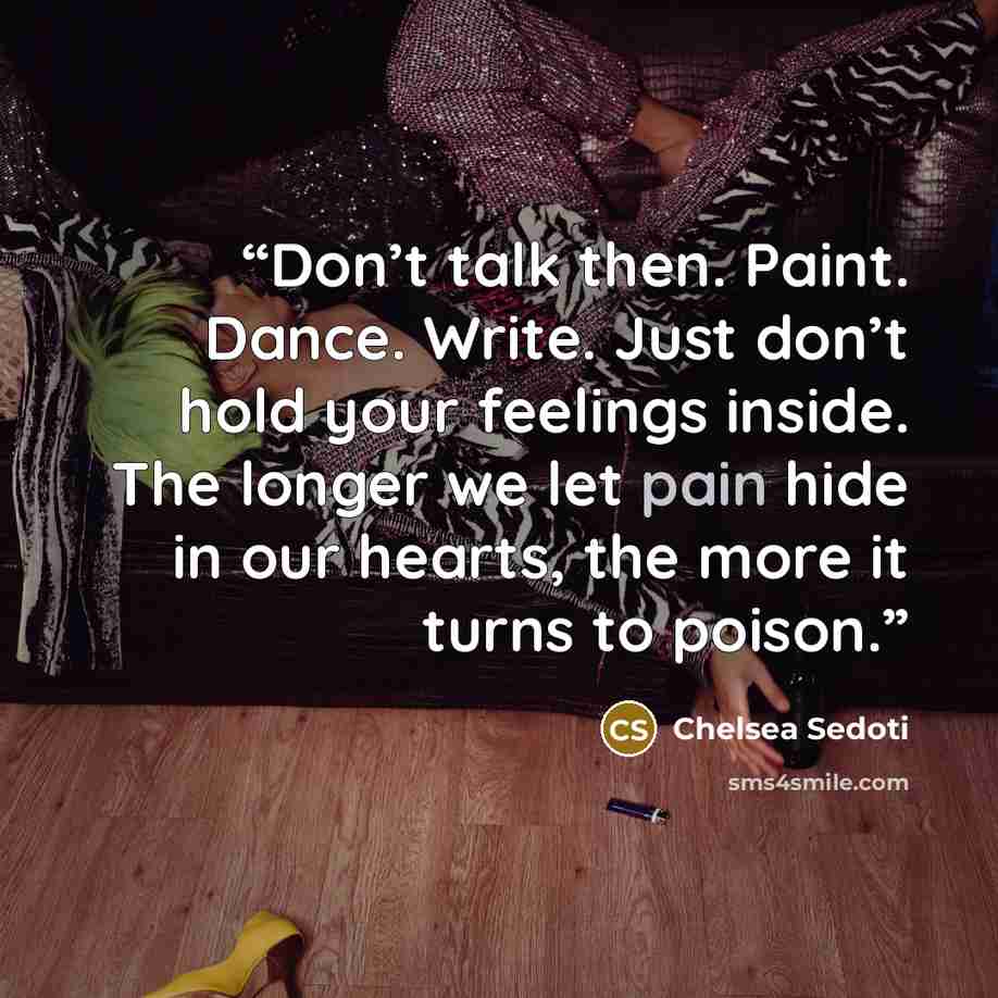 “Don’t talk then. Paint. Dance. Write. Just don’t hold your feelings inside. The longer we let pain hide in our hearts, the more it turns to poison.” quote by Chelsea Sedoti