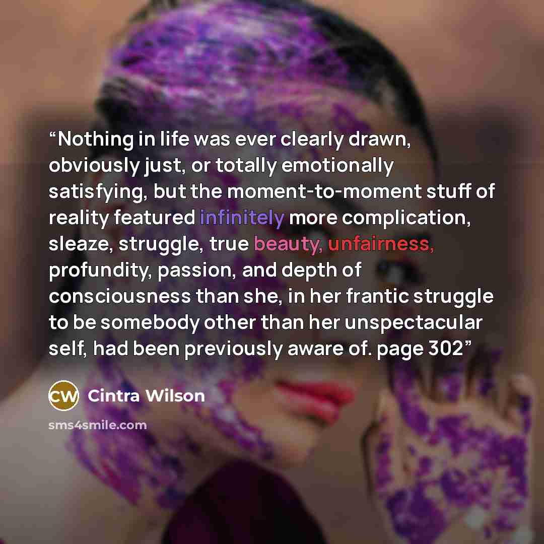 “Nothing in life was ever clearly drawn, obviously just, or totally emotionally satisfying, but the moment-to-moment stuff of reality featured infinitely more complication, sleaze, struggle, true beauty, unfairness, profundity, passion, and depth of consciousness than she, in her frantic struggle…” quote by Cintra Wilson