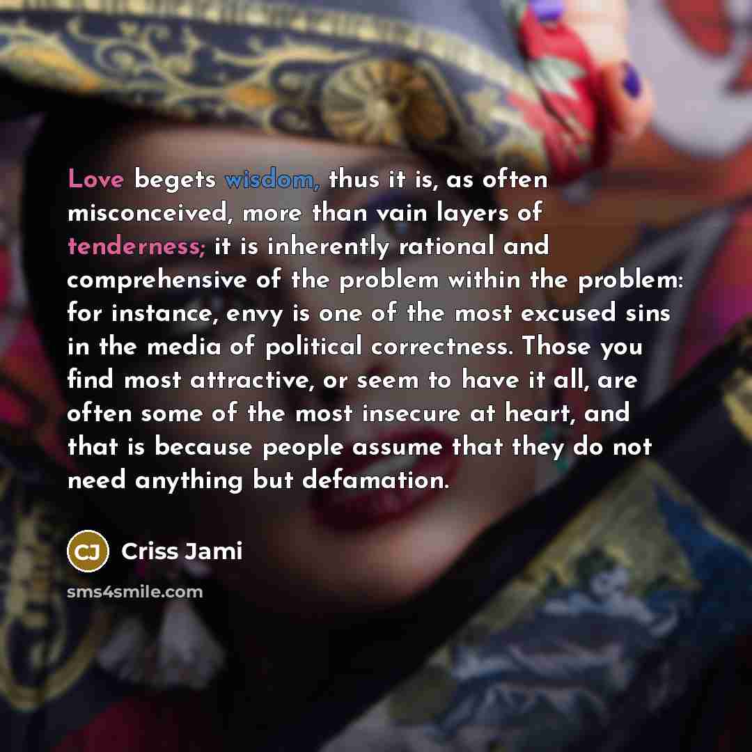 “Love begets wisdom, thus it is, as often misconceived, more than vain layers of tenderness; it is inherently rational and comprehensive of the problem within the problem: for instance, envy is one of the most excused sins in the media of political correctness. Those you find most attractive, or…” quote by Criss Jami