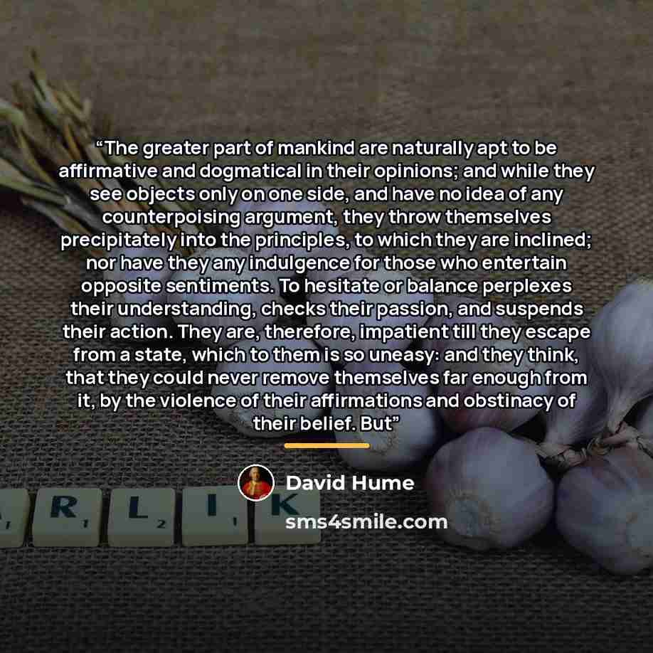 “The greater part of mankind are naturally apt to be affirmative and dogmatical in their opinions; and while they see objects only on one side, and have no idea of any counterpoising argument, they throw themselves precipitately into the principles, to which they are inclined; nor have they any…” quote by David Hume