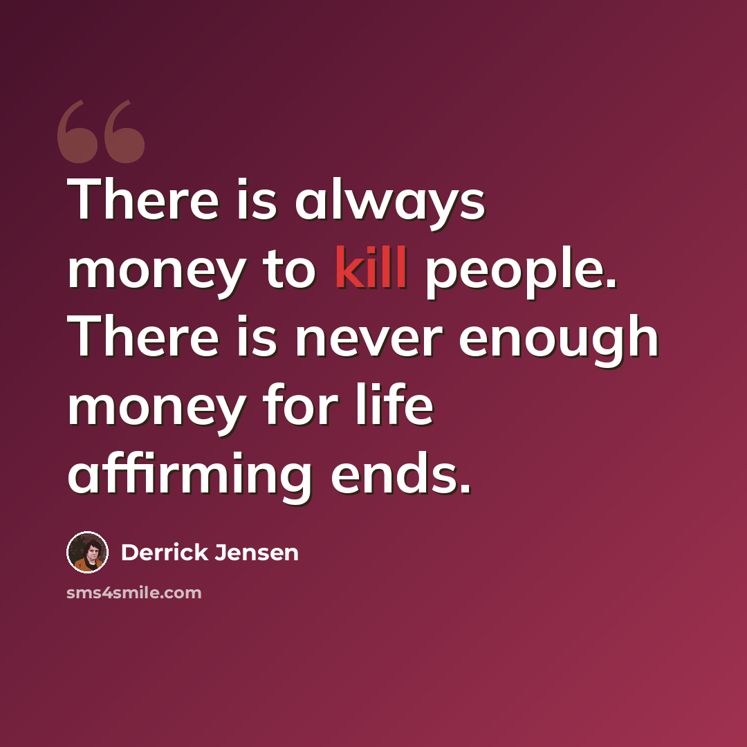 “There is always money to kill people. There is never enough money for life affirming ends.” quote by Derrick Jensen