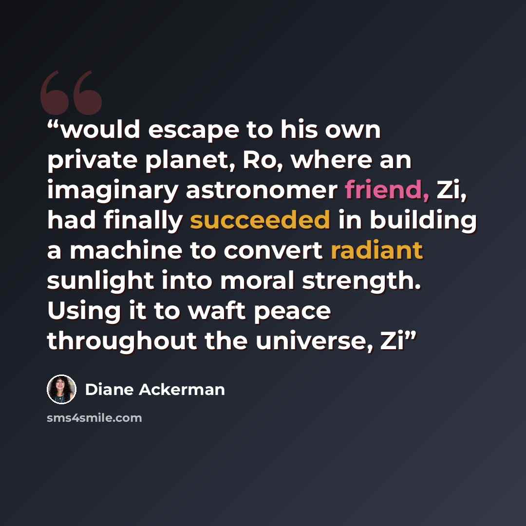“would escape to his own private planet, Ro, where an imaginary astronomer friend, Zi, had finally succeeded in building a machine to convert radiant sunlight into moral strength. Using it to waft peace throughout the universe, Zi” quote by Diane Ackerman