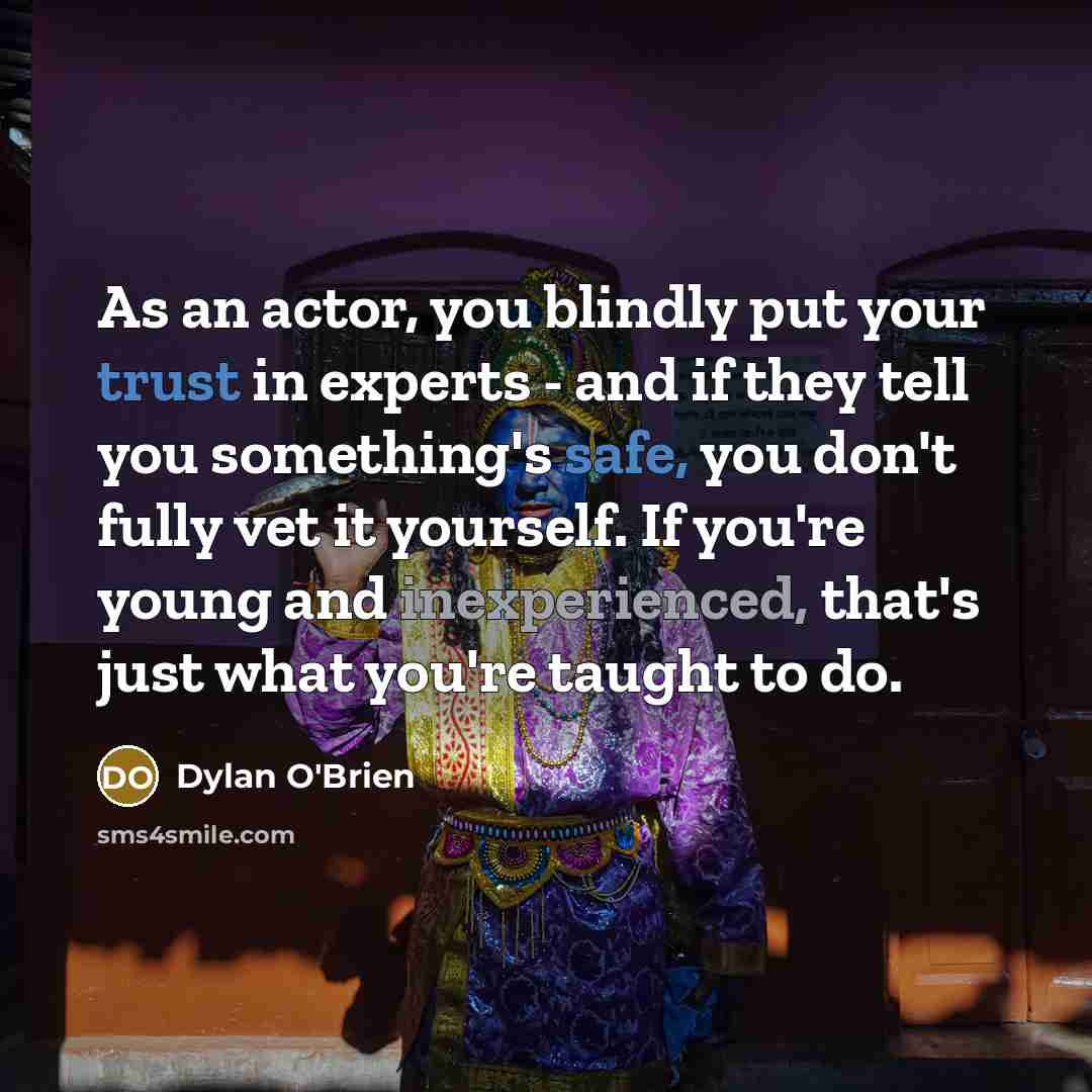 “As an actor, you blindly put your trust in experts - and if they tell you something's safe, you don't fully vet it yourself. If you're young and inexperienced, that's just what you're taught to do.” quote by Dylan O'Brien