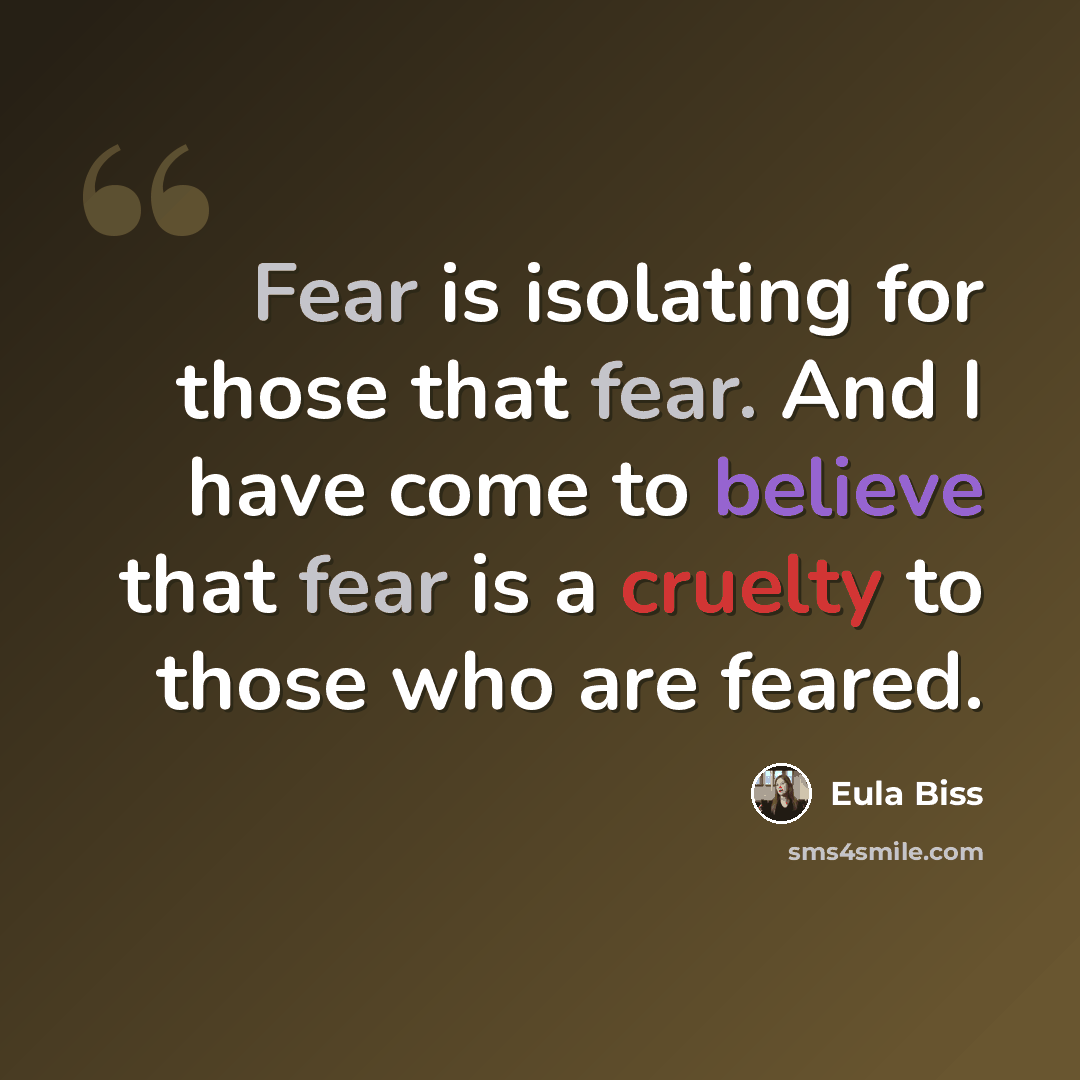 “Fear is isolating for those that fear. And I have come to believe that fear is a cruelty to those who are feared.” quote by Eula Biss