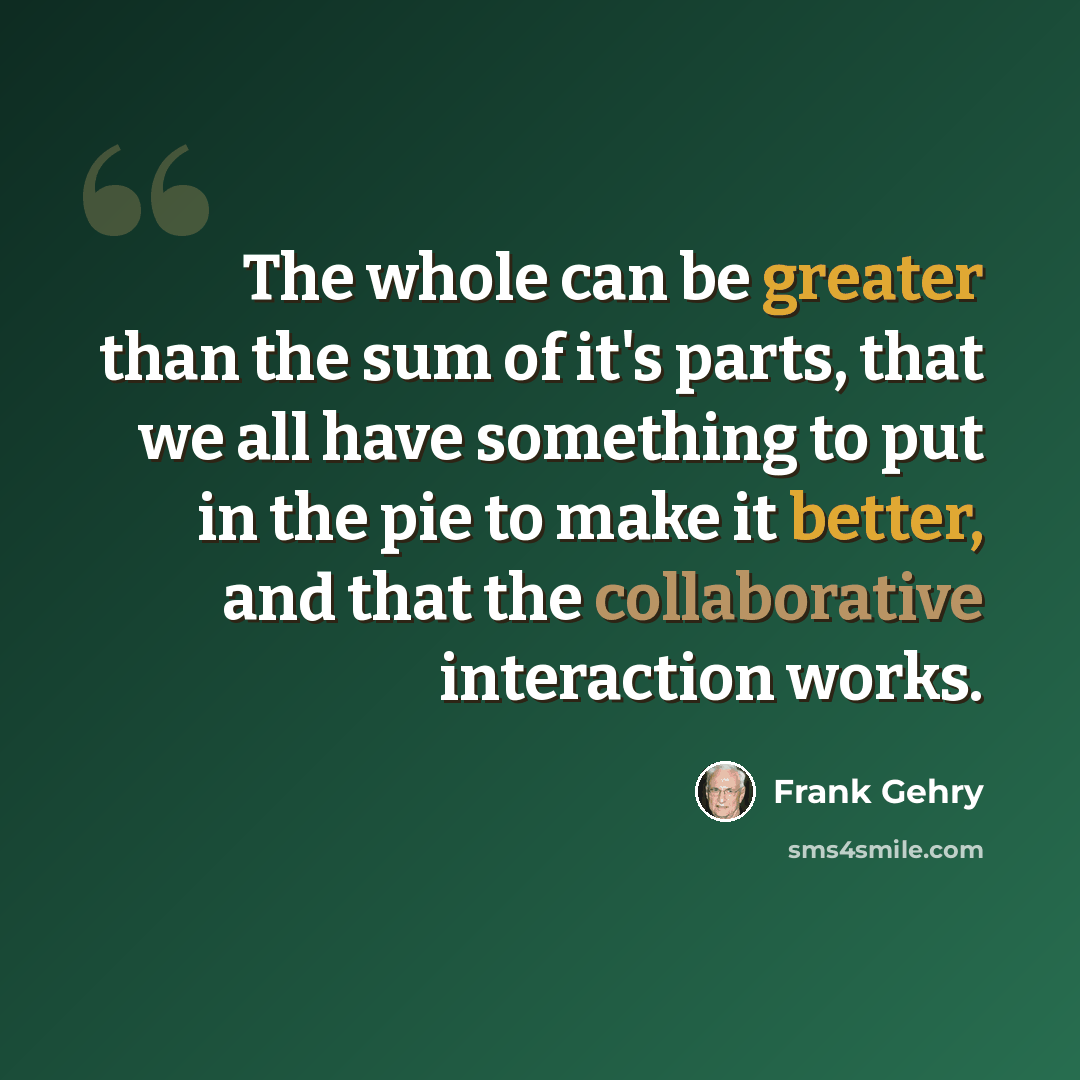 “The whole can be greater than the sum of it's parts, that we all have something to put in the pie to make it better, and that the collaborative interaction works.” quote by Frank Gehry