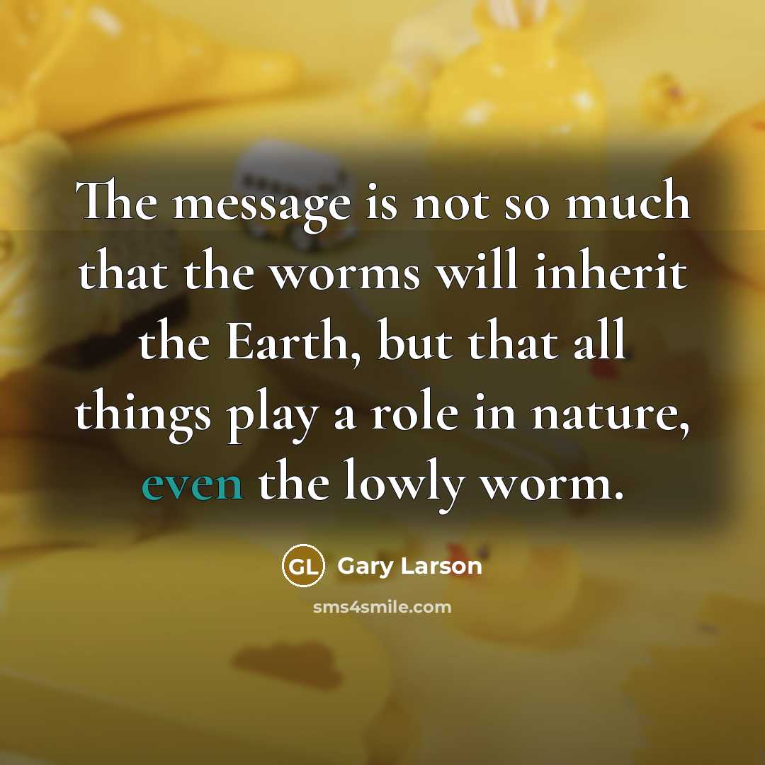 “The message is not so much that the worms will inherit the Earth, but that all things play a role in nature, even the lowly worm.” quote by Gary Larson