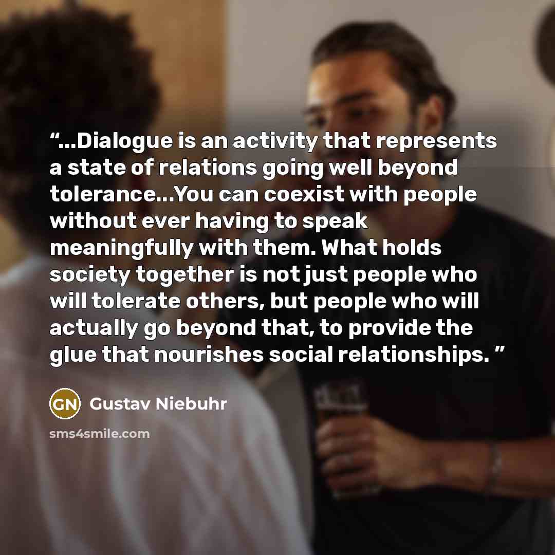 “...Dialogue is an activity that represents a state of relations going well beyond tolerance...You can coexist with people without ever having to speak meaningfully with them. What holds society together is not just people who will tolerate others, but people who will actually go beyond that, to…” quote by Gustav Niebuhr