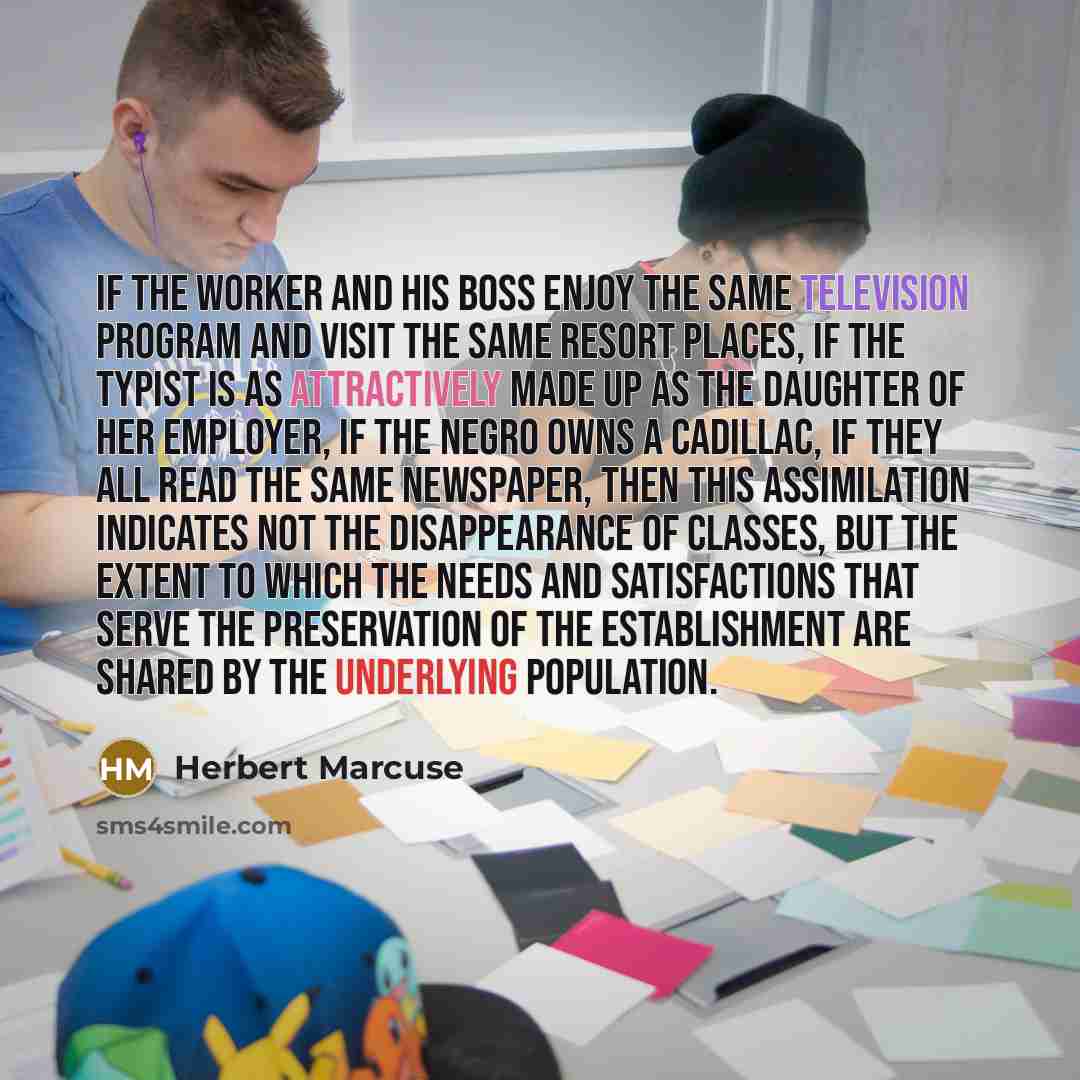 “If the worker and his boss enjoy the same television program and visit the same resort places, if the typist is as attractively made up as the daughter of her employer, if the Negro owns a Cadillac, if they all read the same newspaper, then this assimilation indicates not the disappearance of…” quote by Herbert Marcuse