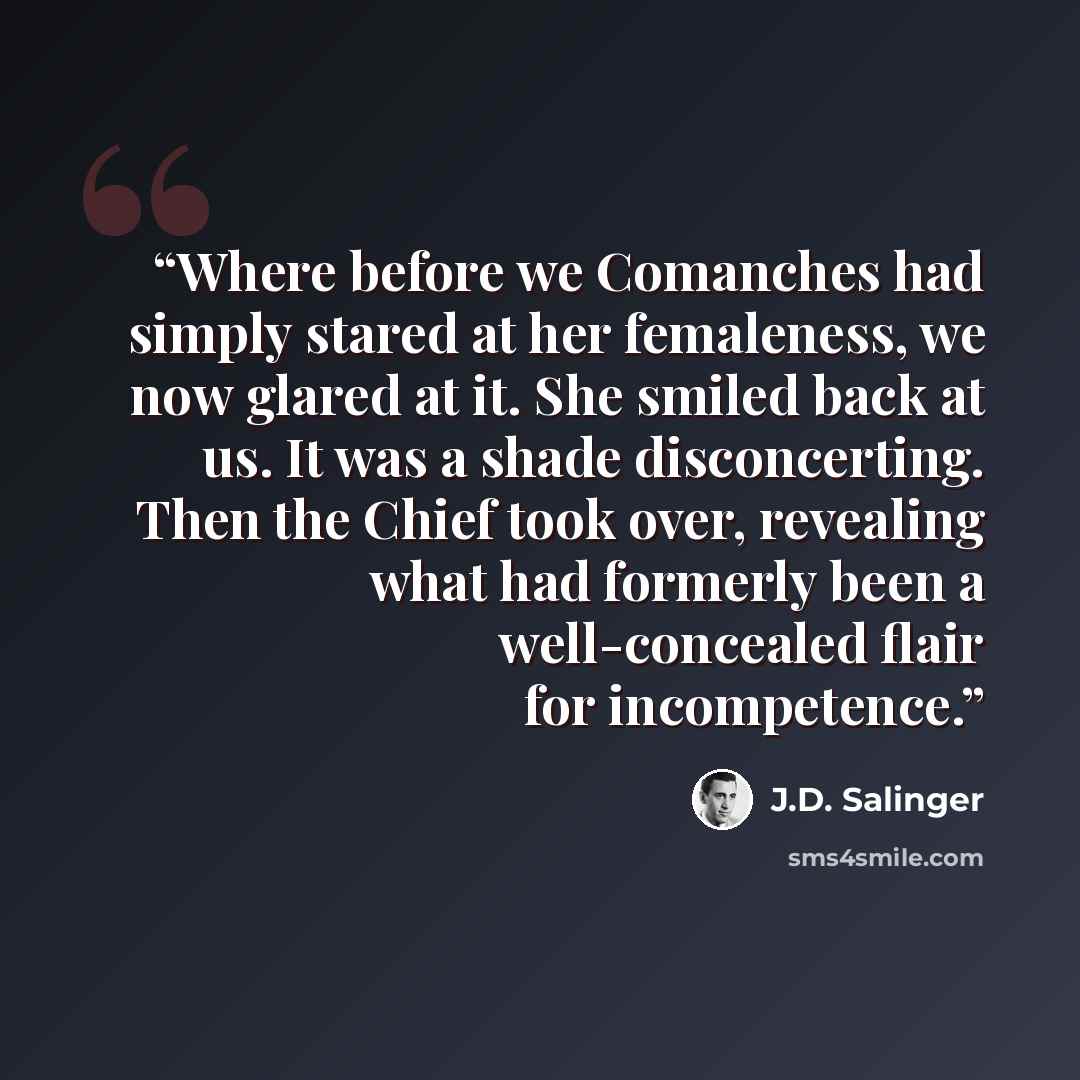 “Where before we Comanches had simply stared at her femaleness, we now glared at it. She smiled back at us. It was a shade disconcerting. Then the Chief took over, revealing what had formerly been a well-concealed flair for incompetence.” quote by J.D. Salinger