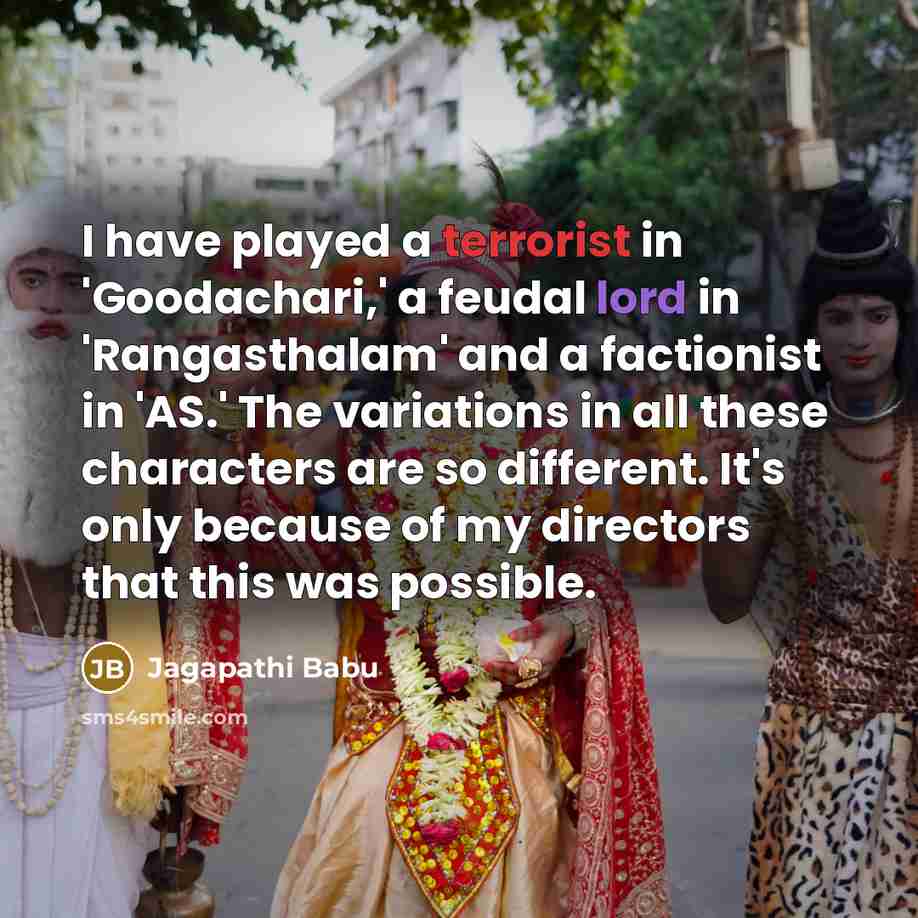 “I have played a terrorist in 'Goodachari,' a feudal lord in 'Rangasthalam' and a factionist in 'AS.' The variations in all these characters are so different. It's only because of my directors that this was possible.” quote by Jagapathi Babu
