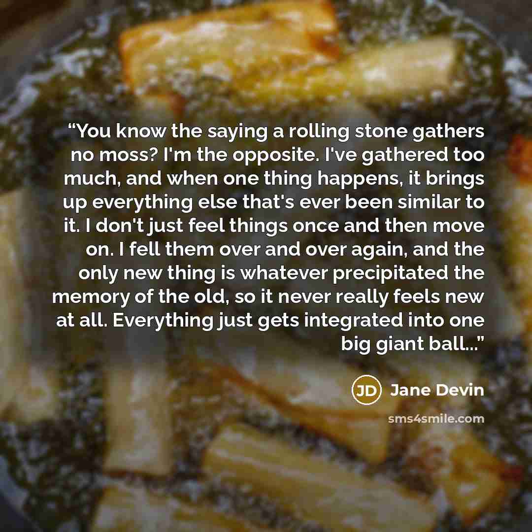 “You know the saying a rolling stone gathers no moss? I'm the opposite. I've gathered too much, and when one thing happens, it brings up everything else that's ever been similar to it. I don't just feel things once and then move on. I fell them over and over again, and the only new thing is…” quote by Jane Devin