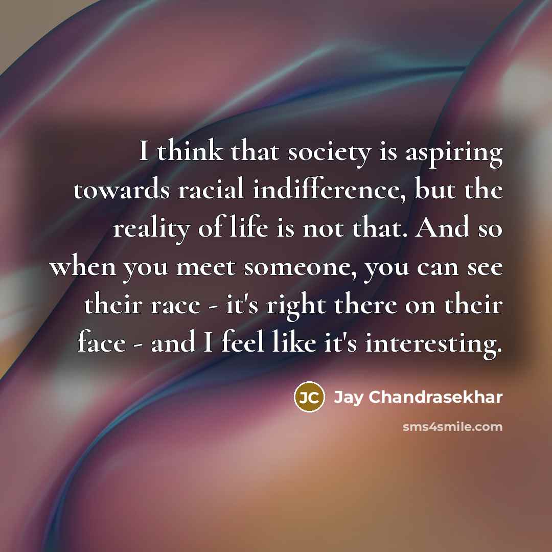 “I think that society is aspiring towards racial indifference, but the reality of life is not that. And so when you meet someone, you can see their race - it's right there on their face - and I feel like it's interesting.” quote by Jay Chandrasekhar
