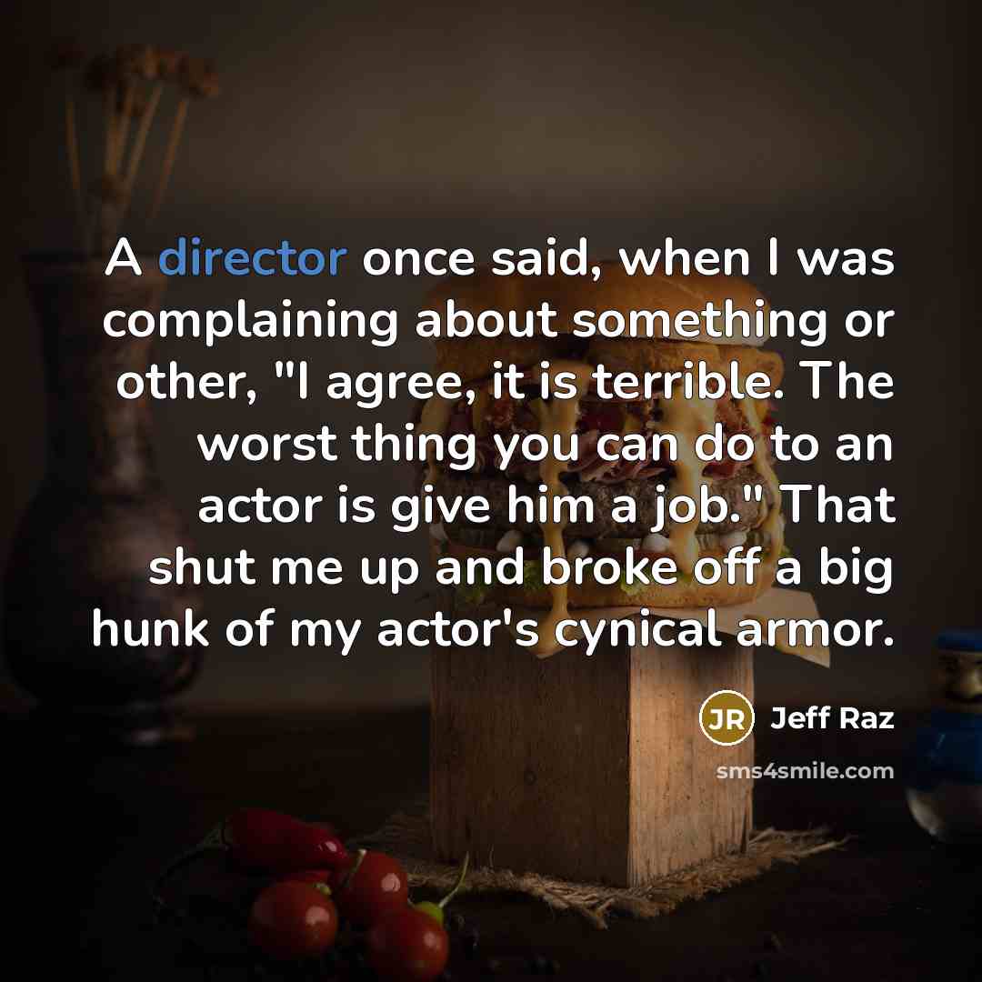 “A director once said, when I was complaining about something or other, "I agree, it is terrible. The worst thing you can do to an actor is give him a job." That shut me up and broke off a big hunk of my actor's cynical armor.” quote by Jeff Raz