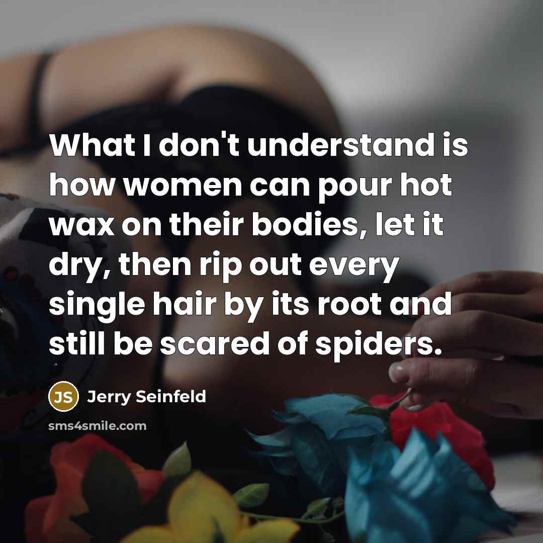 “What I don't understand is how women can pour hot wax on their bodies, let it dry, then rip out every single hair by its root and still be scared of spiders.” quote by Jerry Seinfeld