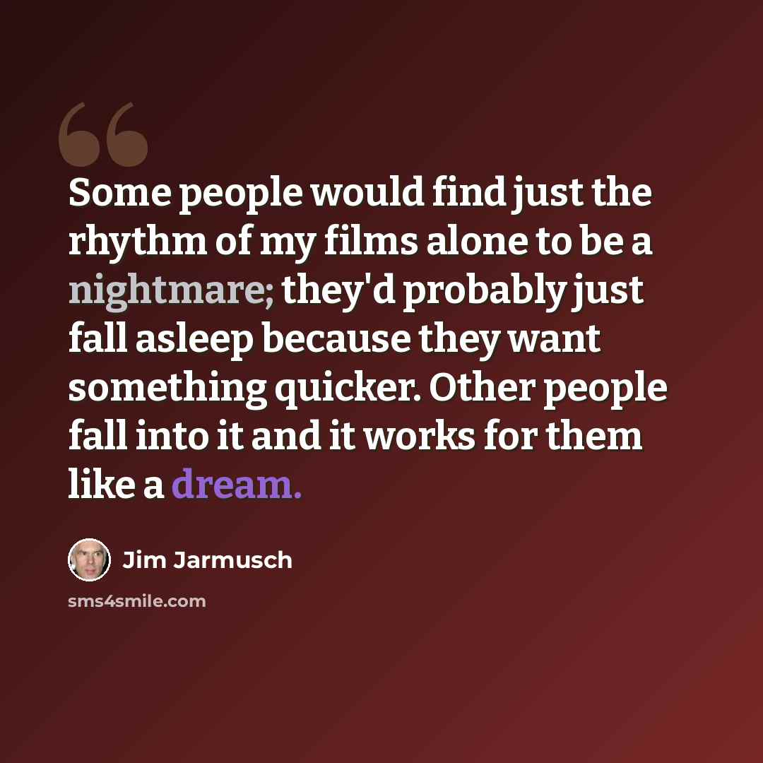 “Some people would find just the rhythm of my films alone to be a nightmare; they'd probably just fall asleep because they want something quicker. Other people fall into it and it works for them like a dream.” quote by Jim Jarmusch