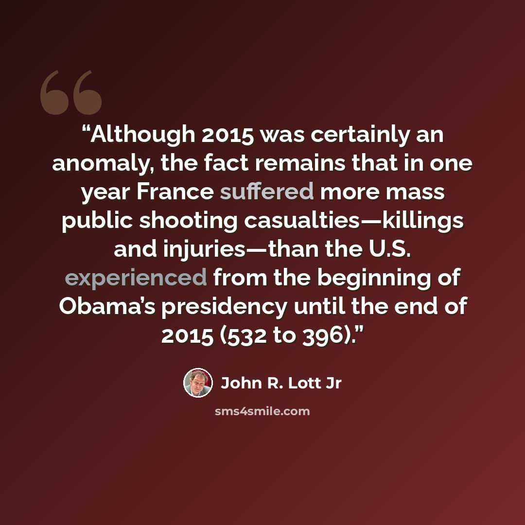 “Although 2015 was certainly an anomaly, the fact remains that in one year France suffered more mass public shooting casualties—killings and injuries—than the U.S. experienced from the beginning of Obama’s presidency until the end of 2015 (532 to 396).” quote by John R. Lott Jr