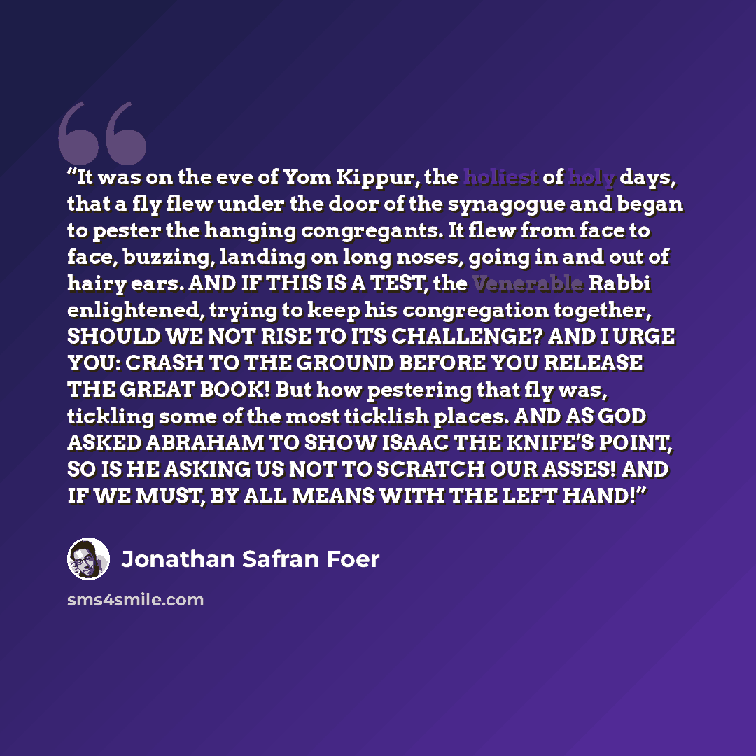 “It was on the eve of Yom Kippur, the holiest of holy days, that a fly flew under the door of the synagogue and began to pester the hanging congregants. It flew from face to face, buzzing, landing on long noses, going in and out of hairy ears. AND IF THIS IS A TEST, the Venerable Rabbi enlightened…” quote by Jonathan Safran Foer