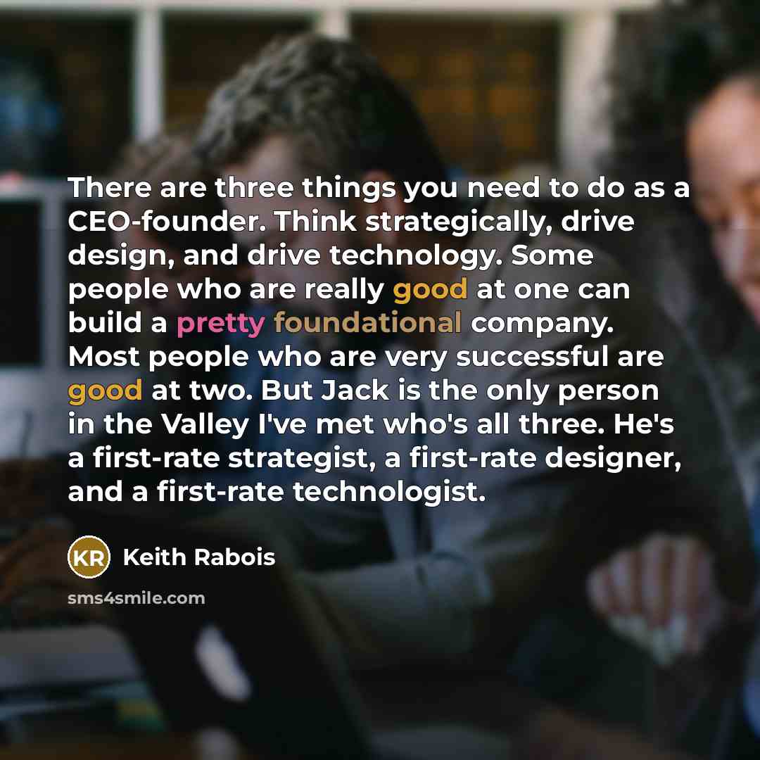 “There are three things you need to do as a CEO-founder. Think strategically, drive design, and drive technology. Some people who are really good at one can build a pretty foundational company. Most people who are very successful are good at two. But Jack is the only person in the Valley I've met…” quote by Keith Rabois