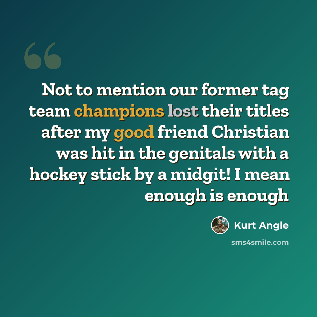 “Not to mention our former tag team champions lost their titles after my good friend Christian was hit in the genitals with a hockey stick by a midgit! I mean enough is enough” quote by Kurt Angle