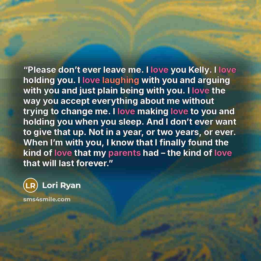 “Please don’t ever leave me. I love you Kelly. I love holding you. I love laughing with you and arguing with you and just plain being with you. I love the way you accept everything about me without trying to change me. I love making love to you and holding you when you sleep. And I don’t ever want…” quote by Lori Ryan