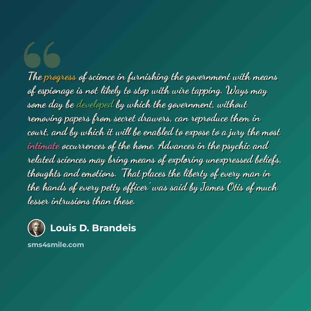 “The progress of science in furnishing the government with means of espionage is not likely to stop with wire tapping. Ways may some day be developed by which the government, without removing papers from secret drawers, can reproduce them in court, and by which it will be enabled to expose to a…” quote by Louis D. Brandeis