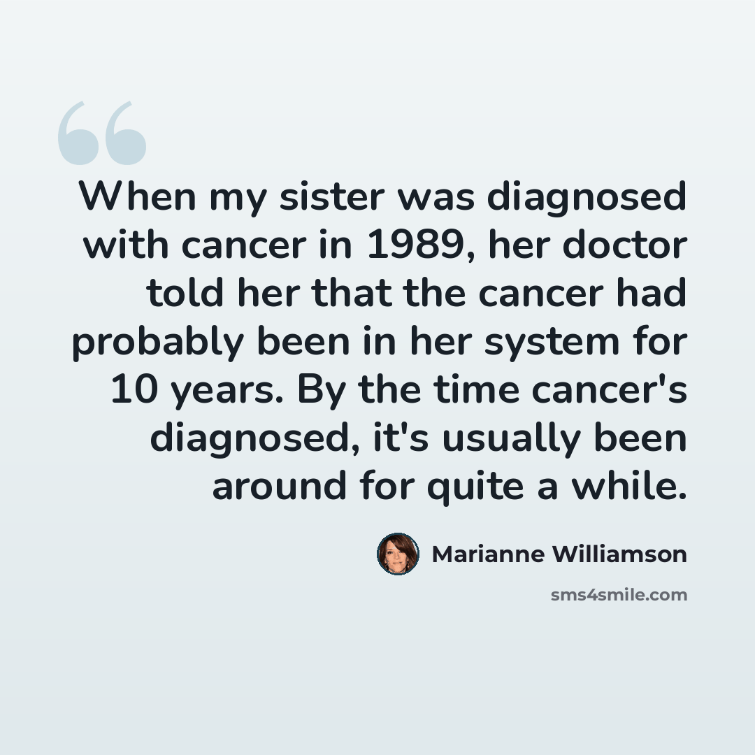“When my sister was diagnosed with cancer in 1989, her doctor told her that the cancer had probably been in her system for 10 years. By the time cancer's diagnosed, it's usually been around for quite a while.” quote by Marianne Williamson