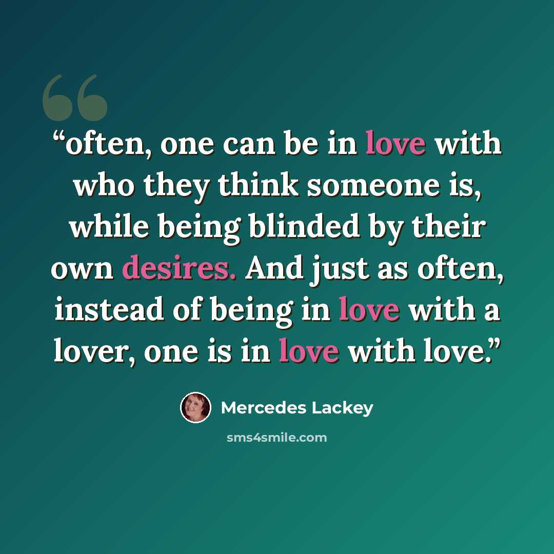“often, one can be in love with who they think someone is, while being blinded by their own desires. And just as often, instead of being in love with a lover, one is in love with love.” quote by Mercedes Lackey