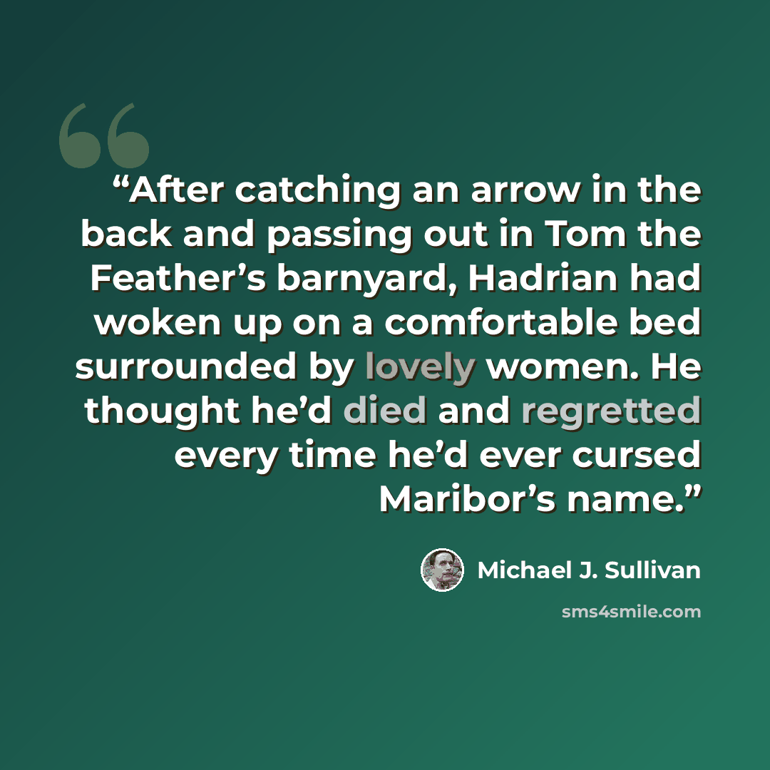 “After catching an arrow in the back and passing out in Tom the Feather’s barnyard, Hadrian had woken up on a comfortable bed surrounded by lovely women. He thought he’d died and regretted every time he’d ever cursed Maribor’s name.” quote by Michael J. Sullivan