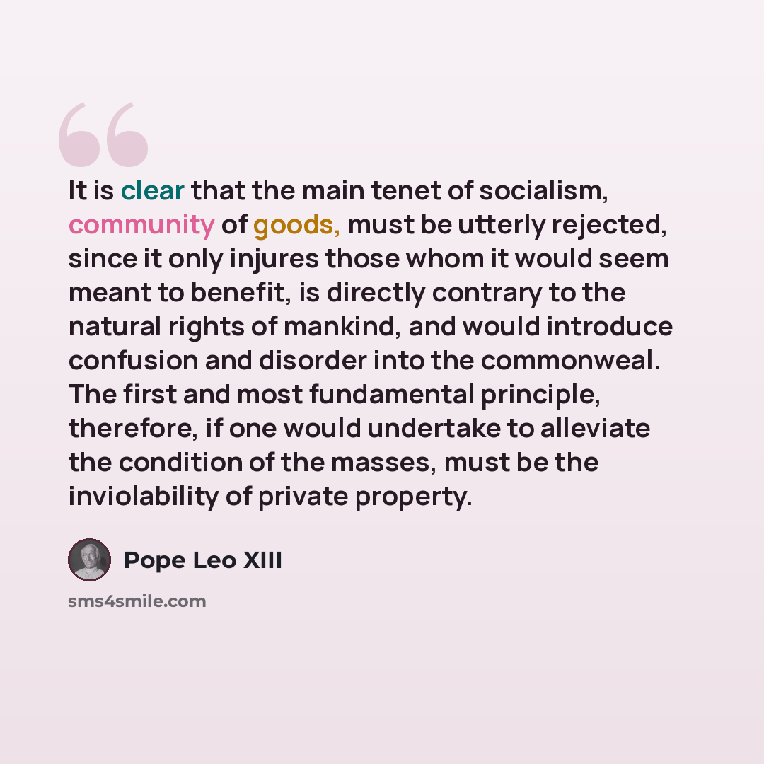 “It is clear that the main tenet of socialism, community of goods, must be utterly rejected, since it only injures those whom it would seem meant to benefit, is directly contrary to the natural rights of mankind, and would introduce confusion and disorder into the commonweal. The first and most…” quote by Pope Leo XIII