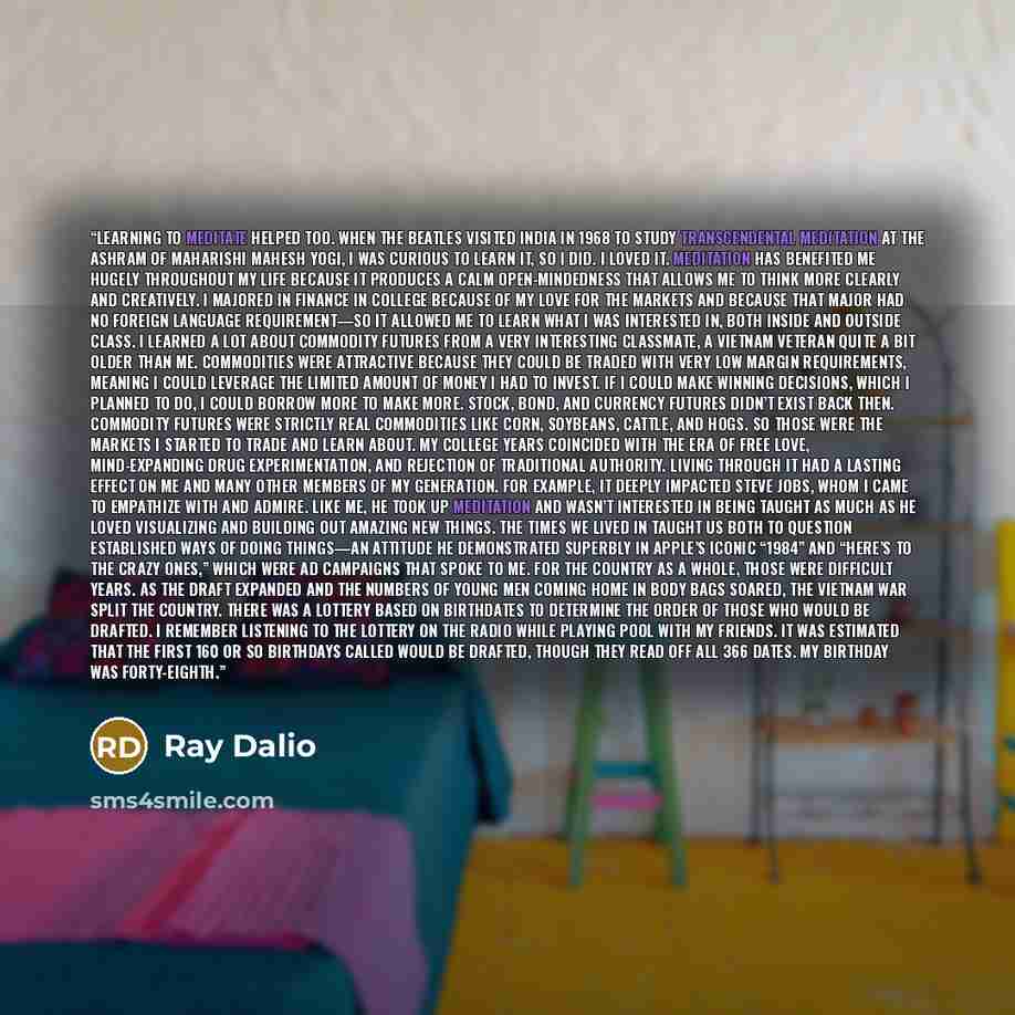 “Learning to meditate helped too. When the Beatles visited India in 1968 to study Transcendental Meditation at the ashram of Maharishi Mahesh Yogi, I was curious to learn it, so I did. I loved it. Meditation has benefited me hugely throughout my life because it produces a calm open-mindedness that…” quote by Ray Dalio
