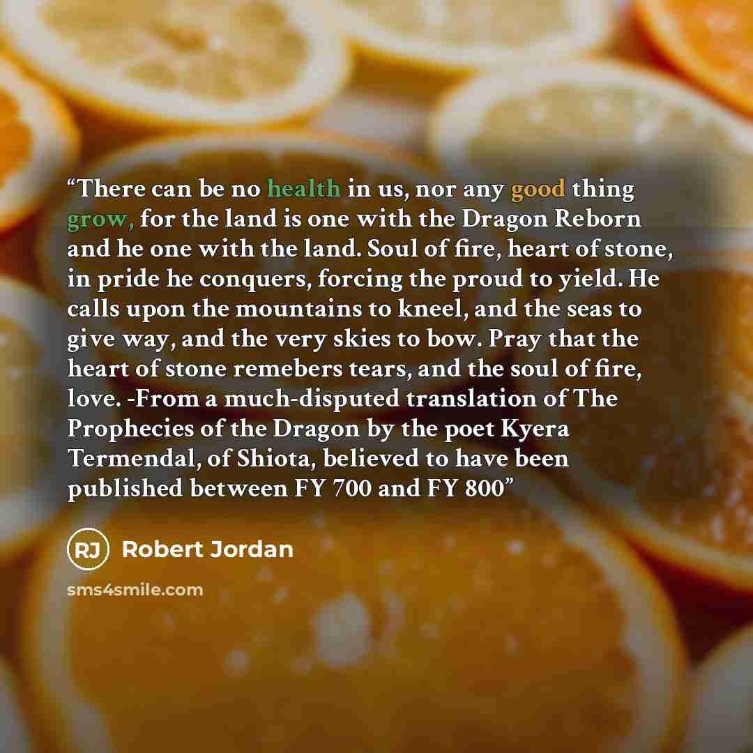 “There can be no health in us, nor any good thing grow, for the land is one with the Dragon Reborn and he one with the land. Soul of fire, heart of stone, in pride he conquers, forcing the proud to yield. He calls upon the mountains to kneel, and the seas to give way, and the very skies to bow…” quote by Robert Jordan