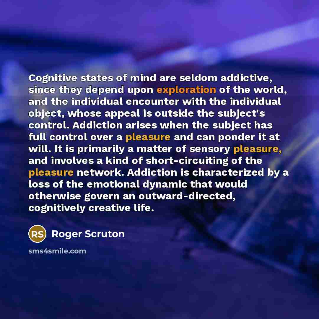 “Cognitive states of mind are seldom addictive, since they depend upon exploration of the world, and the individual encounter with the individual object, whose appeal is outside the subject's control. Addiction arises when the subject has full control over a pleasure and can ponder it at will. It…” quote by Roger Scruton
