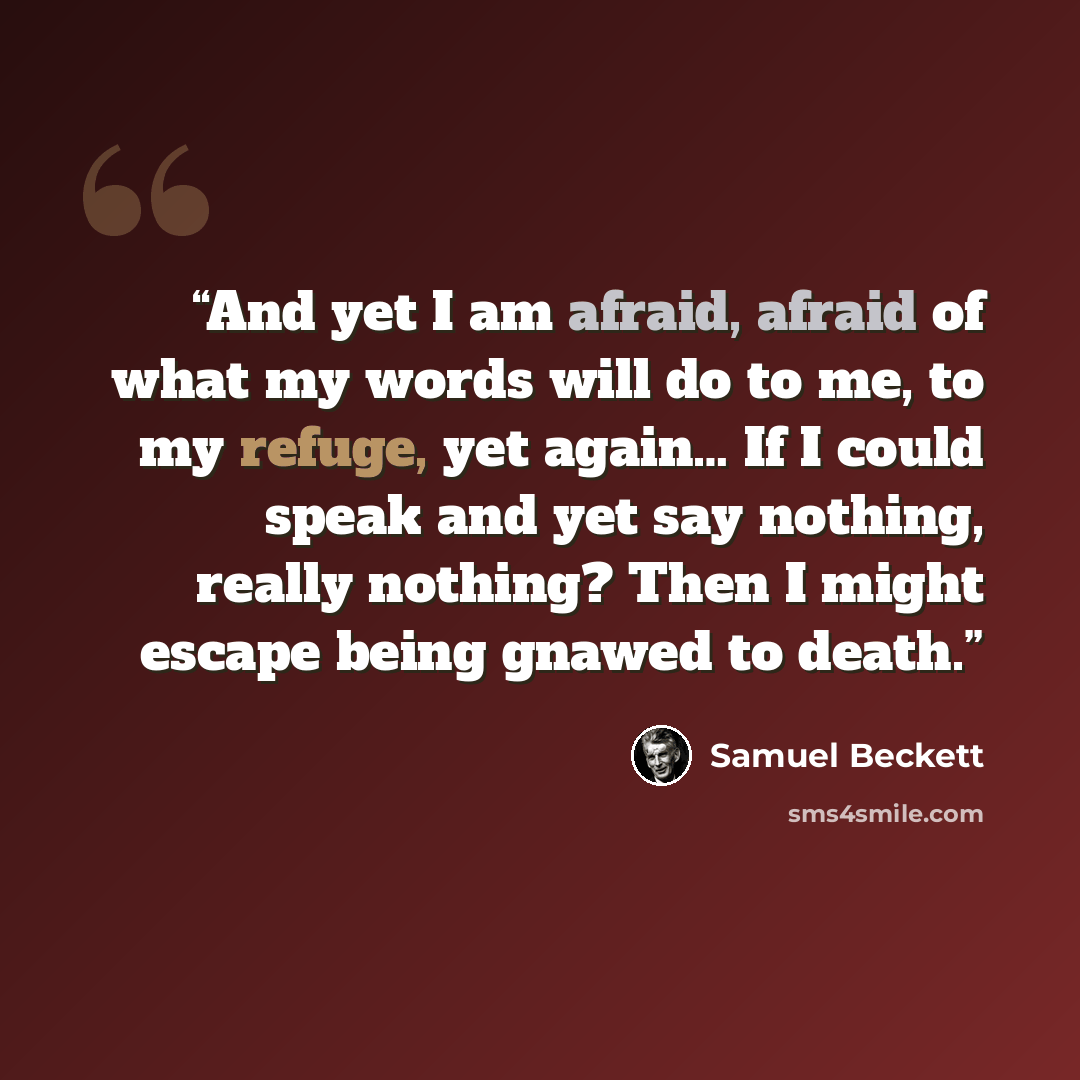 “And yet I am afraid, afraid of what my words will do to me, to my refuge, yet again… If I could speak and yet say nothing, really nothing? Then I might escape being gnawed to death.” quote by Samuel Beckett