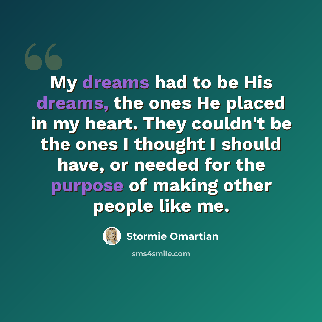 “My dreams had to be His dreams, the ones He placed in my heart. They couldn't be the ones I thought I should have, or needed for the purpose of making other people like me.” quote by Stormie Omartian