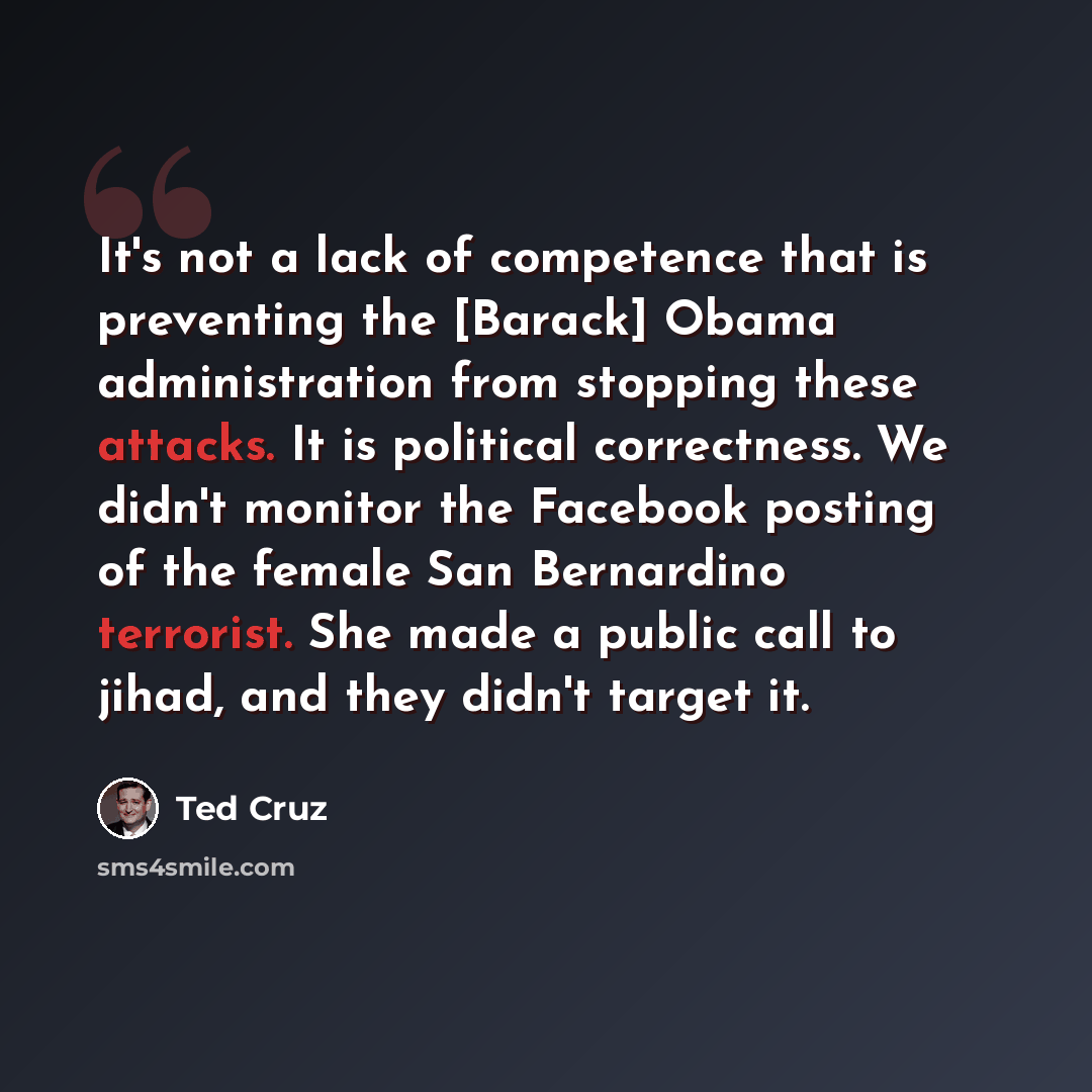“It's not a lack of competence that is preventing the [Barack] Obama administration from stopping these attacks. It is political correctness. We didn't monitor the Facebook posting of the female San Bernardino terrorist. She made a public call to jihad, and they didn't target it.” quote by Ted Cruz