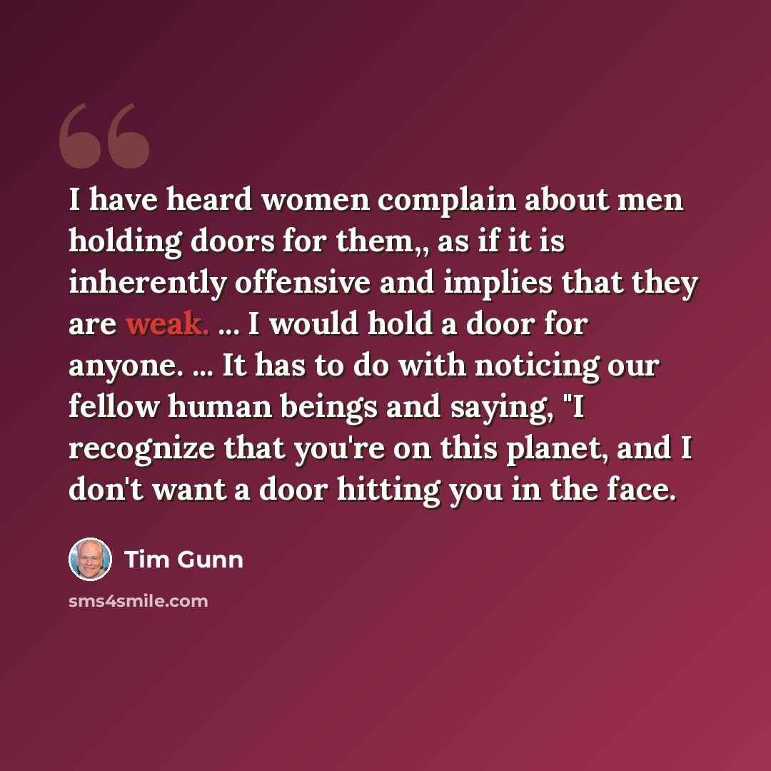 “I have heard women complain about men holding doors for them,, as if it is inherently offensive and implies that they are weak. ... I would hold a door for anyone. ... It has to do with noticing our fellow human beings and saying, "I recognize that you're on this planet, and I don't want a door…” quote by Tim Gunn